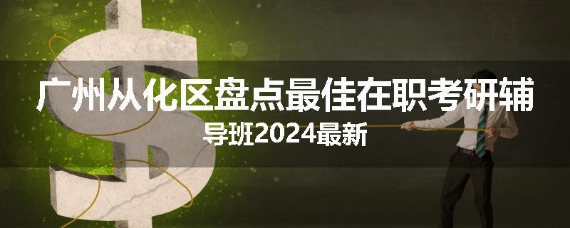 广州从化区盘点最佳在职考研辅导班2024最新