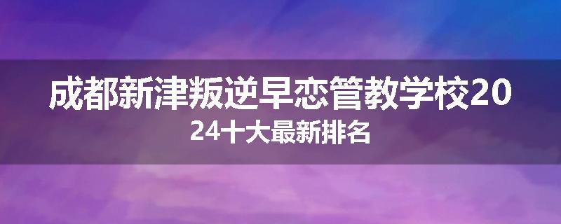 成都新津叛逆早恋管教学校2024十大最新排名