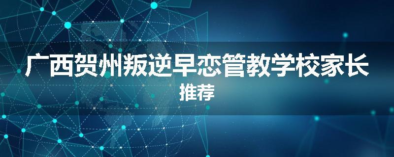 广西贺州叛逆早恋管教学校家长推荐