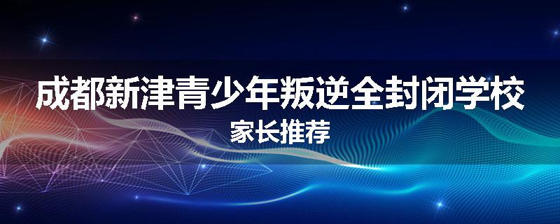 成都新津青少年叛逆全封闭学校家长推荐