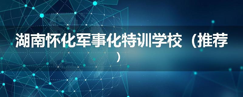 湖南怀化军事化特训学校（推荐）
