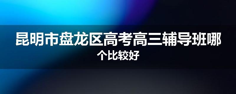 昆明市盘龙区高考高三辅导班哪个比较好
