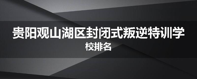 贵阳观山湖区封闭式叛逆特训学校排名