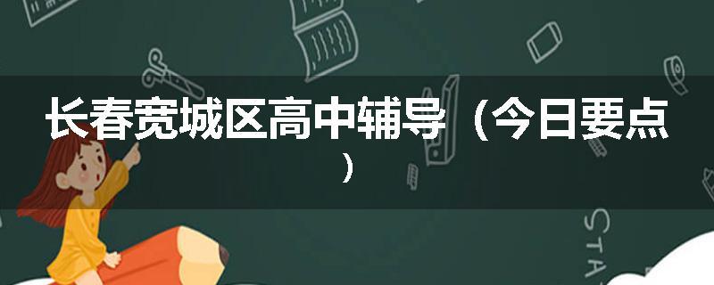 长春宽城区高中辅导(今日要点)