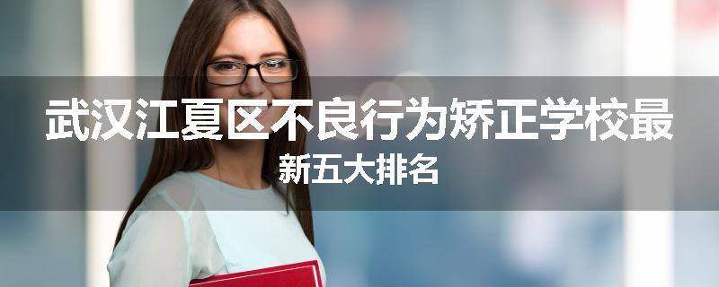 武汉江夏区不良行为矫正学校最新五大排名