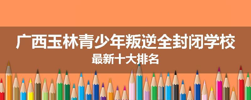 广西玉林青少年叛逆全封闭学校最新十大排名