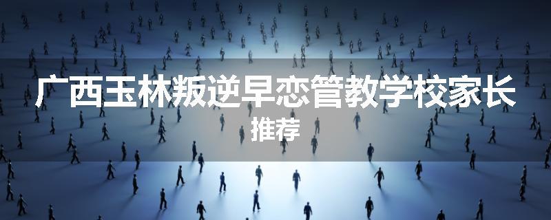广西玉林叛逆早恋管教学校家长推荐
