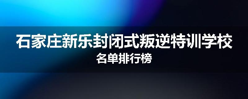 石家庄新乐封闭式叛逆特训学校名单排行榜