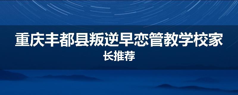 重庆丰都县叛逆早恋管教学校家长推荐