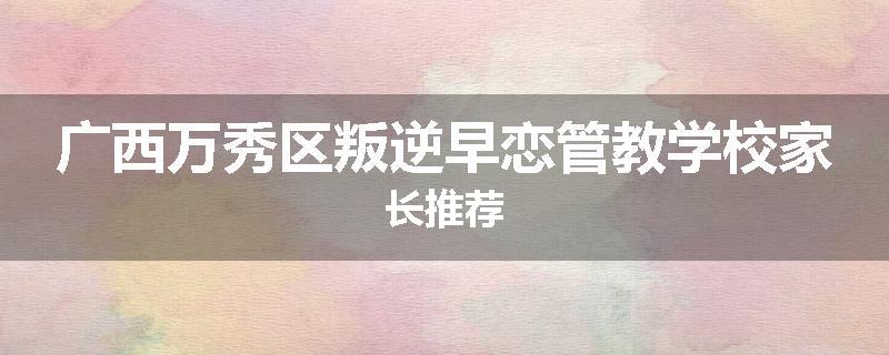 广西万秀区叛逆早恋管教学校家长推荐