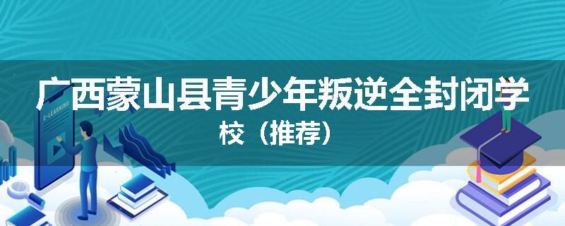广西蒙山县青少年叛逆全封闭学校（推荐）