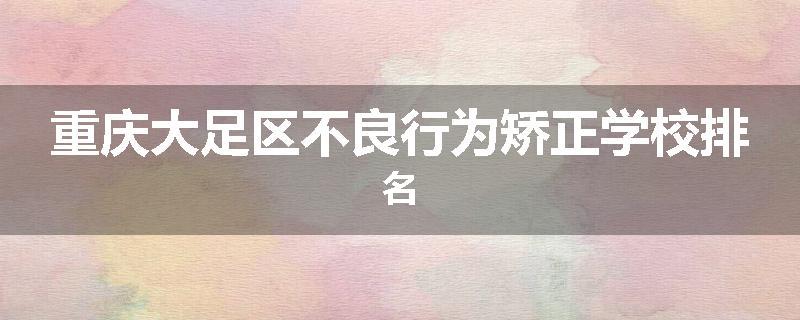 重庆大足区不良行为矫正学校排名