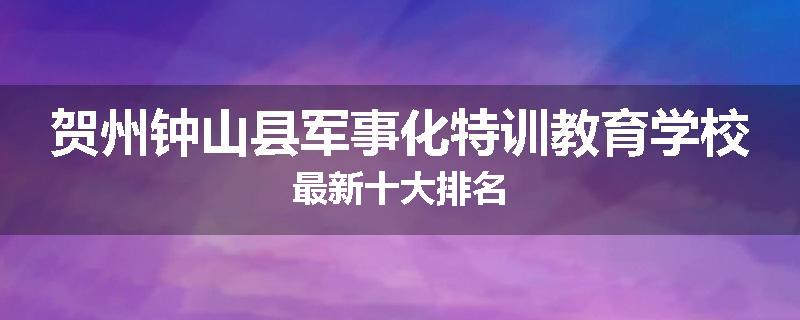 贺州钟山县军事化特训教育学校最新十大排名