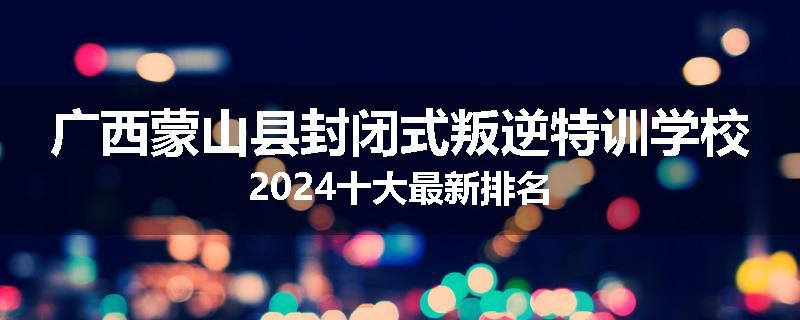 广西蒙山县封闭式叛逆特训学校2024十大最新排名
