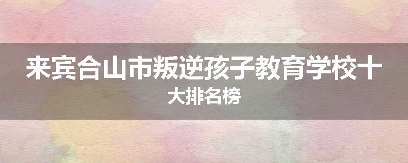 来宾合山市叛逆孩子教育学校十大排名榜