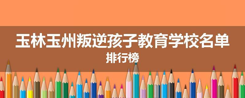 玉林玉州叛逆孩子教育学校名单排行榜