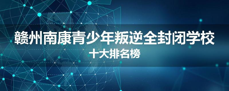 赣州南康青少年叛逆全封闭学校十大排名榜