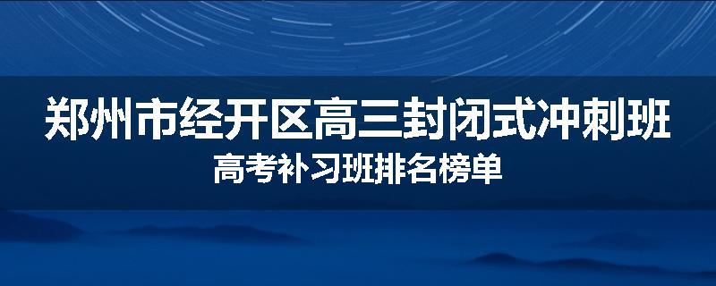 郑州市经开区高三封闭式冲刺班高考补习班排名榜单