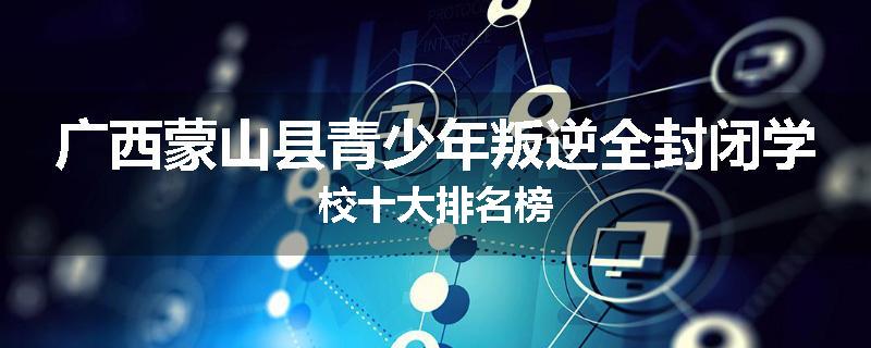 广西蒙山县青少年叛逆全封闭学校十大排名榜