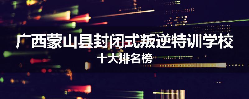 广西蒙山县封闭式叛逆特训学校十大排名榜