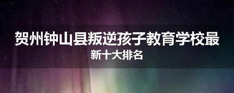 贺州钟山县叛逆孩子教育学校最新十大排名