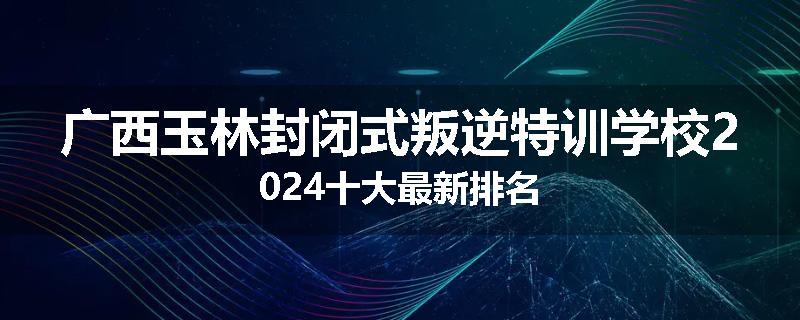 广西玉林封闭式叛逆特训学校2024十大最新排名
