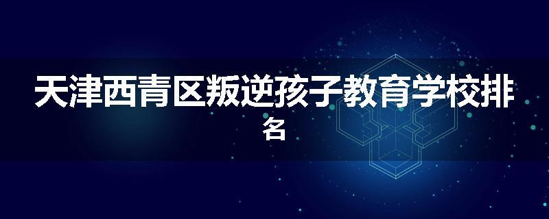 天津西青区叛逆孩子教育学校排名