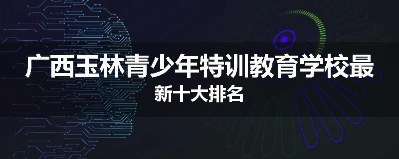 广西玉林青少年特训教育学校最新十大排名