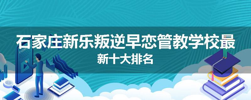 石家庄新乐叛逆早恋管教学校最新十大排名