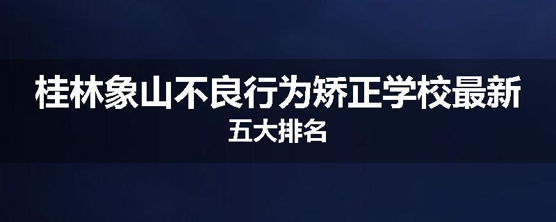桂林象山不良行为矫正学校最新五大排名