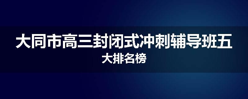 大同市高三封闭式冲刺辅导班五大排名榜