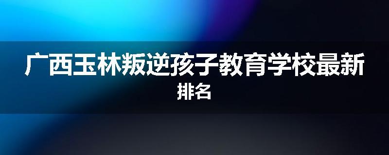 广西玉林叛逆孩子教育学校最新排名