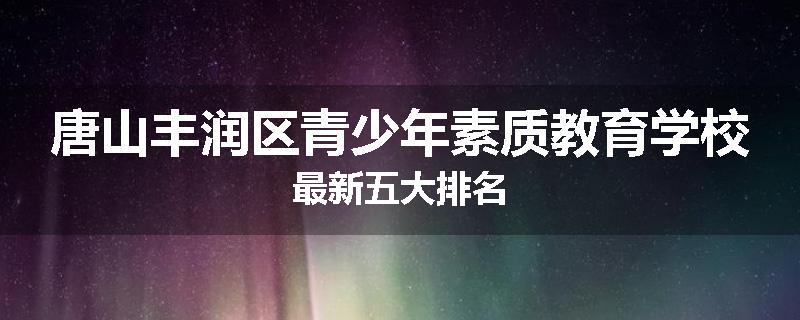 唐山丰润区青少年素质教育学校最新五大排名