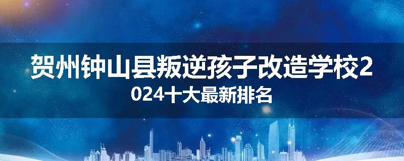 贺州钟山县叛逆孩子改造学校2024十大最新排名