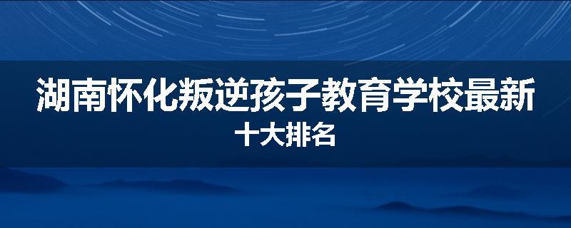 湖南怀化叛逆孩子教育学校最新十大排名