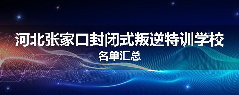河北张家口封闭式叛逆特训学校名单汇总