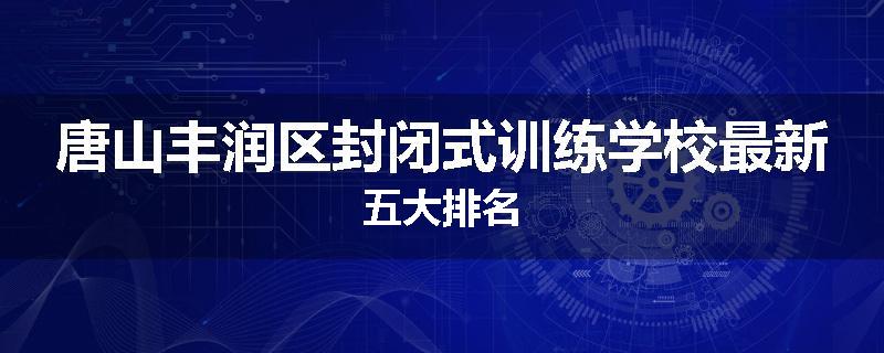 唐山丰润区封闭式训练学校最新五大排名
