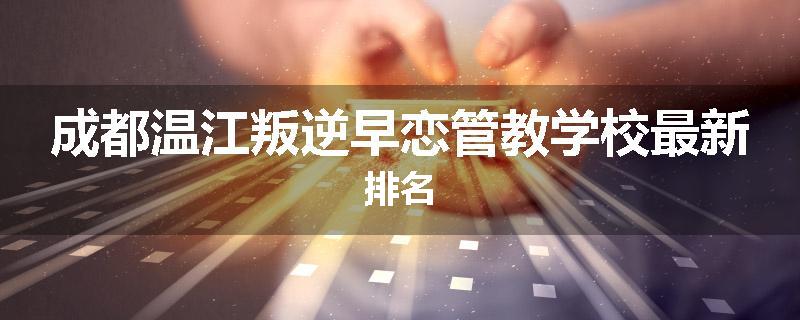 成都温江叛逆早恋管教学校最新排名