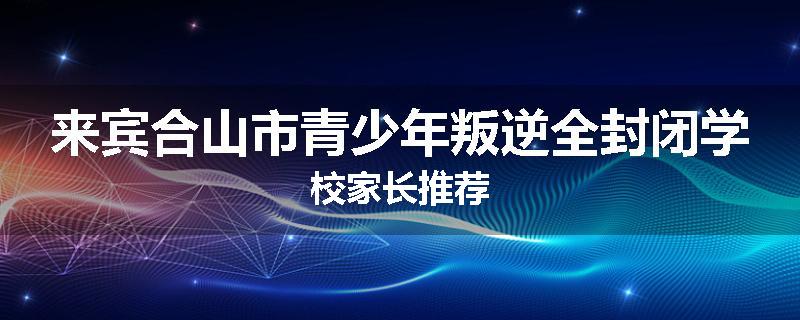 来宾合山市青少年叛逆全封闭学校家长推荐
