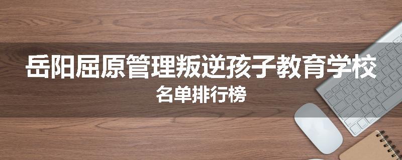岳阳屈原管理叛逆孩子教育学校名单排行榜
