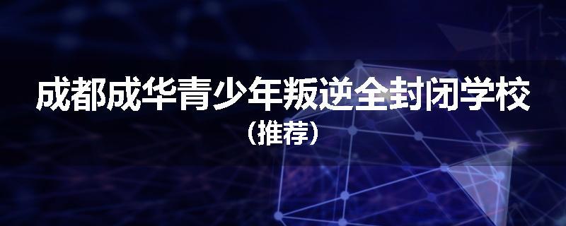 成都成华青少年叛逆全封闭学校（推荐）