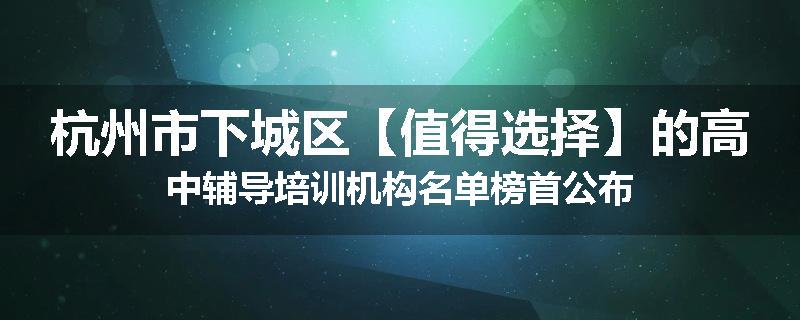 杭州市下城区【值得选择】的高中辅导培训机构名单榜首公布