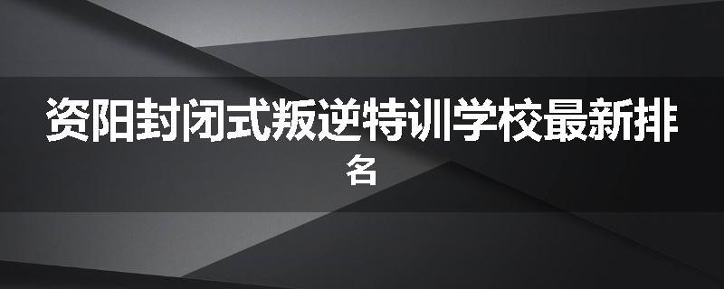 资阳封闭式叛逆特训学校最新排名