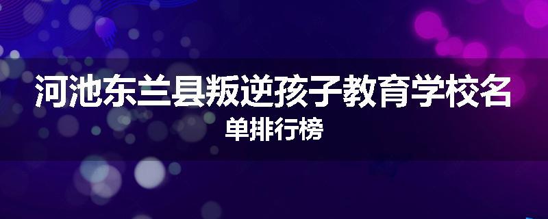 河池东兰县叛逆孩子教育学校名单排行榜