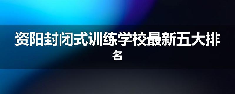 资阳封闭式训练学校最新五大排名