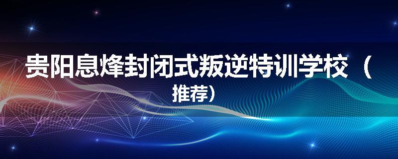 贵阳息烽封闭式叛逆特训学校（推荐）