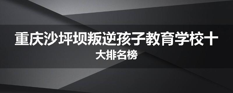 重庆沙坪坝叛逆孩子教育学校十大排名榜