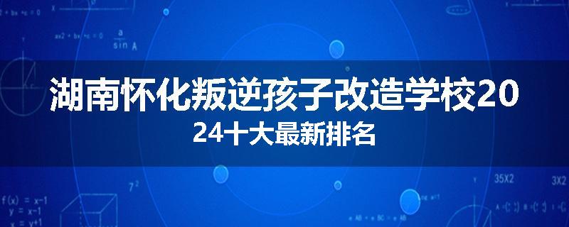 湖南怀化叛逆孩子改造学校2024十大最新排名