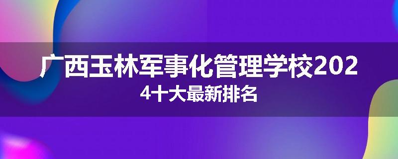 广西玉林军事化管理学校2024十大最新排名