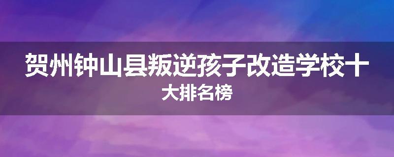 贺州钟山县叛逆孩子改造学校十大排名榜